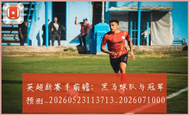 英超新赛季前瞻：黑马球队与冠军预测_20260523113713_20260710005449_20260803145302