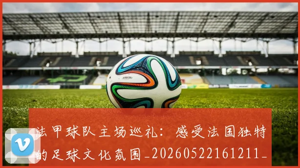 法甲球队主场巡礼:感受法国独特的足球文化氛围_20260522161211_20260707153615_20260801172428