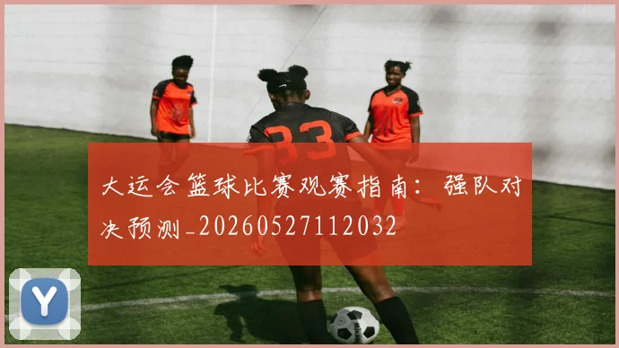 大运会篮球比赛观赛指南:强队对决预测_20260527112032