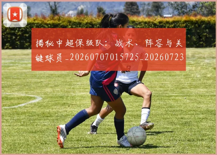 揭秘中超保级队:战术、阵容与关键球员_20260707015725_20260723184059