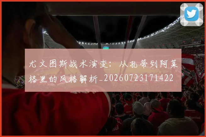 尤文图斯战术演变：从孔蒂到阿莱格里的风格解析_20260723171422