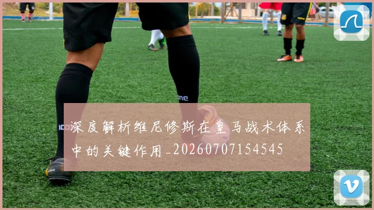 深度解析维尼修斯在皇马战术体系中的关键作用_20260707154545