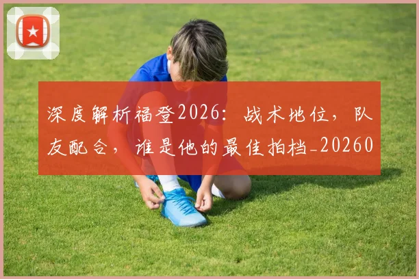 深度解析福登2026:战术地位,队友配合,谁是他的最佳拍档_20260707154543_20260801203645