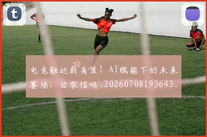 电竞触达新高度！AI赋能下的未来赛场，你敢信吗_20260708193643_20260802162831
