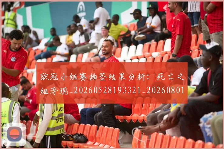 欧冠小组赛抽签结果分析：死亡之组浮现_20260528193321_20260801163506