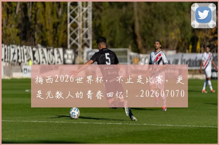 梅西2026世界杯,不止是比赛,更是无数人的青春回忆!_20260707022651_20260731175957